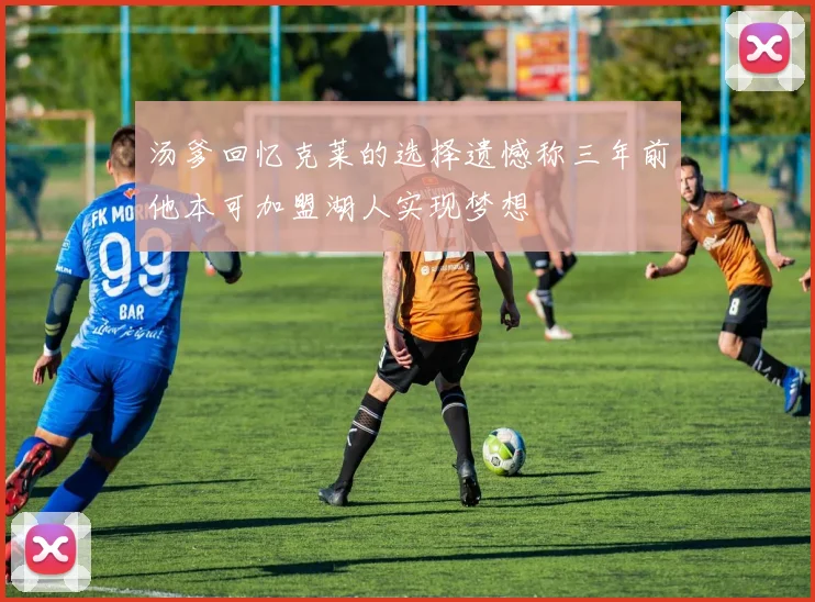 汤爹回忆克莱的选择遗憾称三年前他本可加盟湖人实现梦想