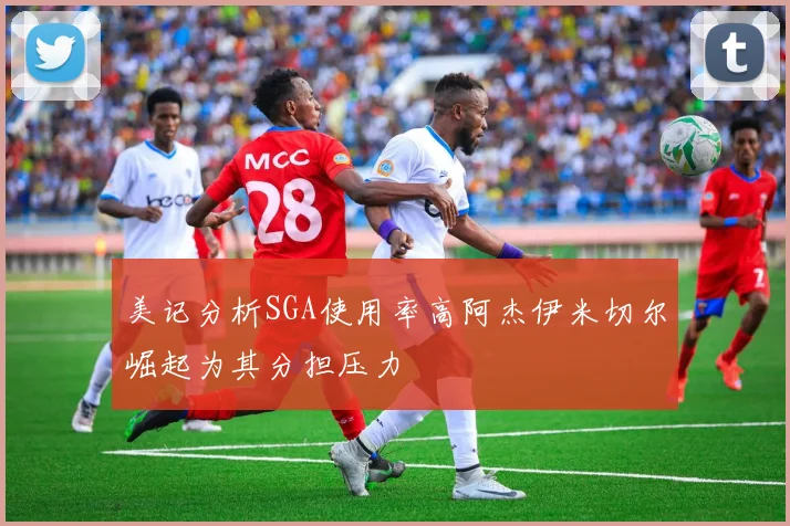 美记分析SGA使用率高阿杰伊米切尔崛起为其分担压力