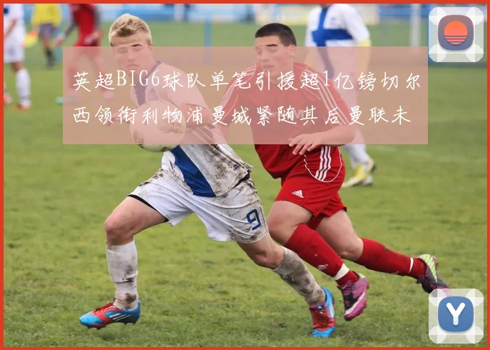英超BIG6球队单笔引援超1亿镑切尔西领衔利物浦曼城紧随其后曼联未有动作