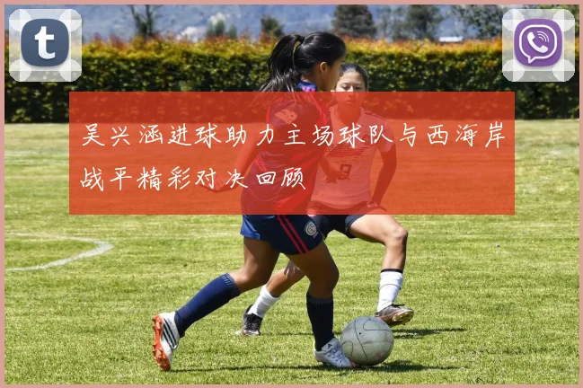 吴兴涵进球助力主场球队与西海岸战平精彩对决回顾