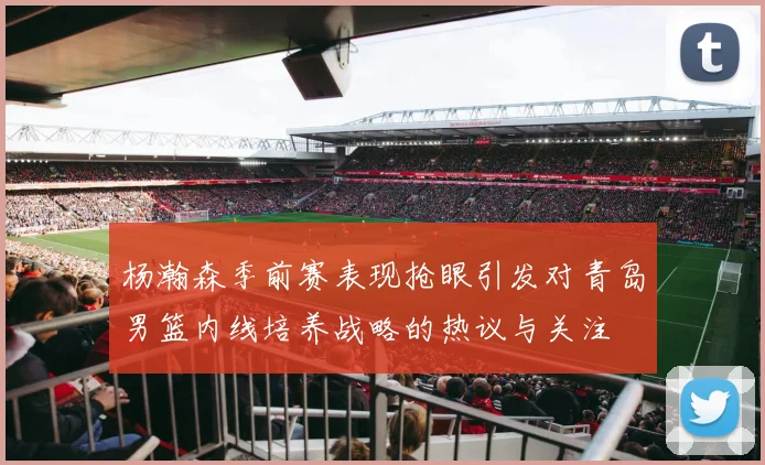 杨瀚森季前赛表现抢眼引发对青岛男篮内线培养战略的热议与关注