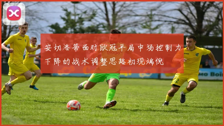 安切洛蒂面对欧冠平局中场控制力下降的战术调整思路初现端倪