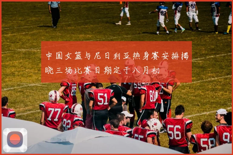 中国女篮与尼日利亚热身赛安排揭晓三场比赛日期定于八月初