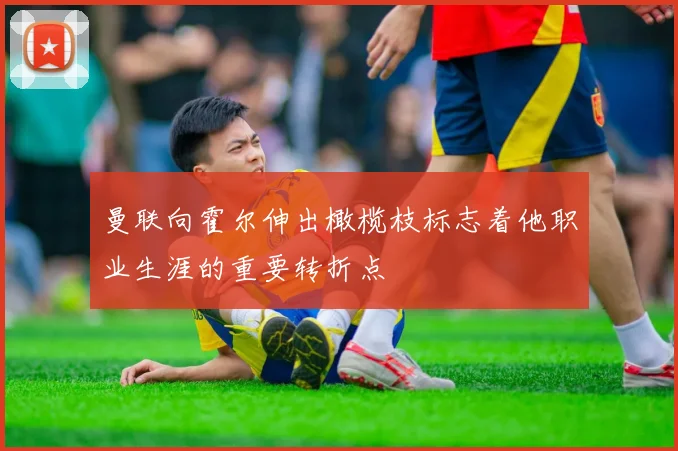 曼联向霍尔伸出橄榄枝标志着他职业生涯的重要转折点