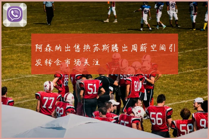 阿森纳出售热苏斯腾出周薪空间引发转会市场关注