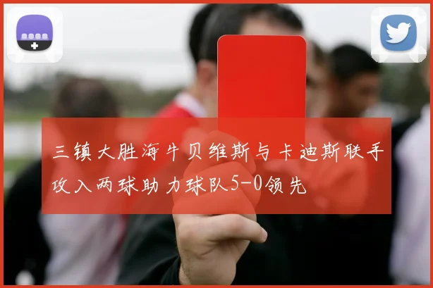 三镇大胜海牛贝维斯与卡迪斯联手攻入两球助力球队5-0领先