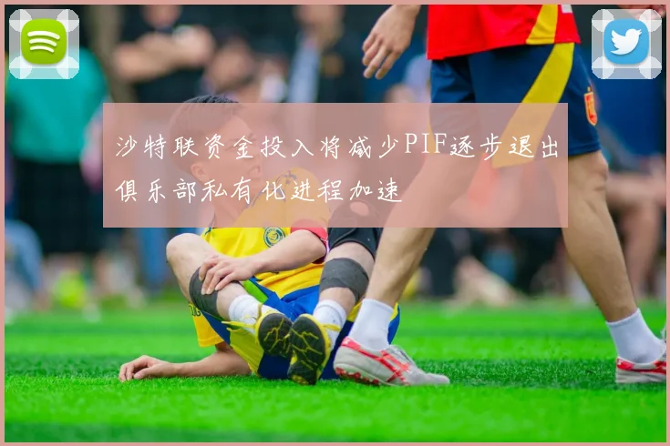 沙特联资金投入将减少PIF逐步退出俱乐部私有化进程加速