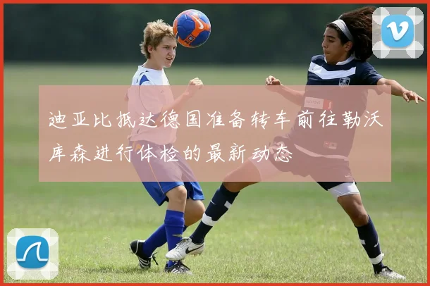 迪亚比抵达德国准备转车前往勒沃库森进行体检的最新动态