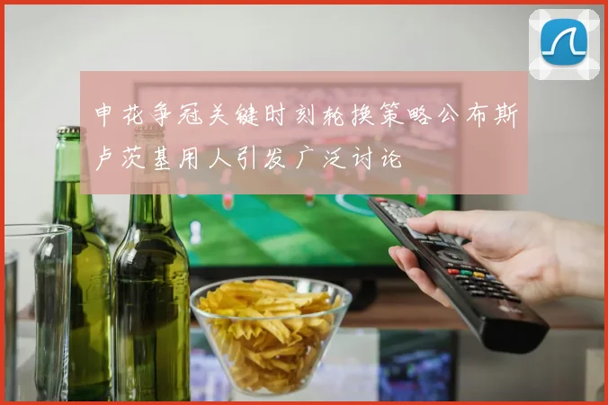申花争冠关键时刻轮换策略公布斯卢茨基用人引发广泛讨论