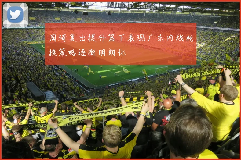 周琦复出提升篮下表现广东内线轮换策略逐渐明朗化