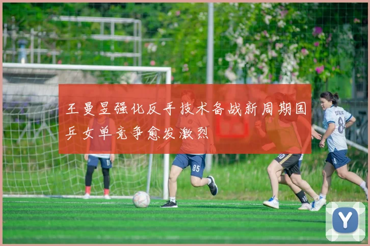 王曼昱强化反手技术备战新周期国乒女单竞争愈发激烈